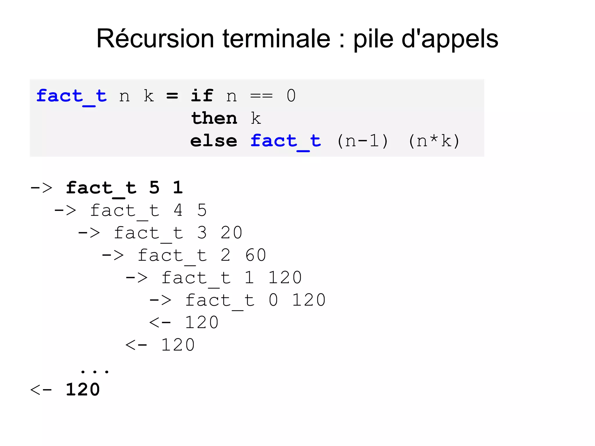 Récursion terminale : pile d'appels

fact_t n k = if n == 0
             then k
             else fact_t (n-1) (n*k)

-> fact_t 5 1
  -> fact_t 4 5
    -> fact_t 3 20
      -> fact_t 2 60
        -> fact_t 1 120
          -> fact_t 0 120
          <- 120
        <- 120
    ...
<- 120
 