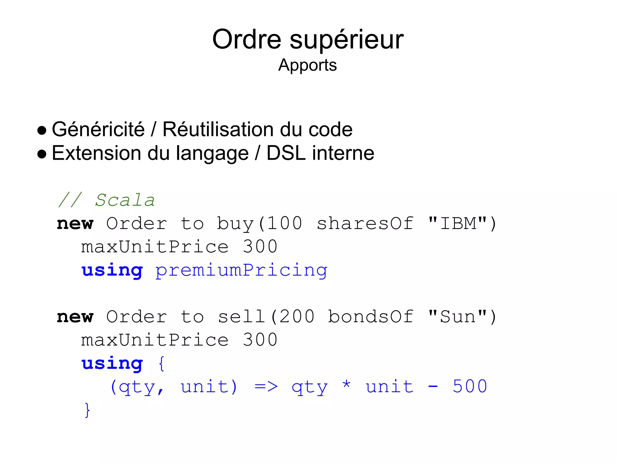 Ordre supérieur
                         Apports


● Généricité / Réutilisation du code
● Extension du langage / DSL interne

  // Scala
  new Order to buy(100 sharesOf "IBM")
    maxUnitPrice 300
    using premiumPricing

  new Order to sell(200 bondsOf "Sun")
    maxUnitPrice 300
    using {
      (qty, unit) => qty * unit - 500
    }
 