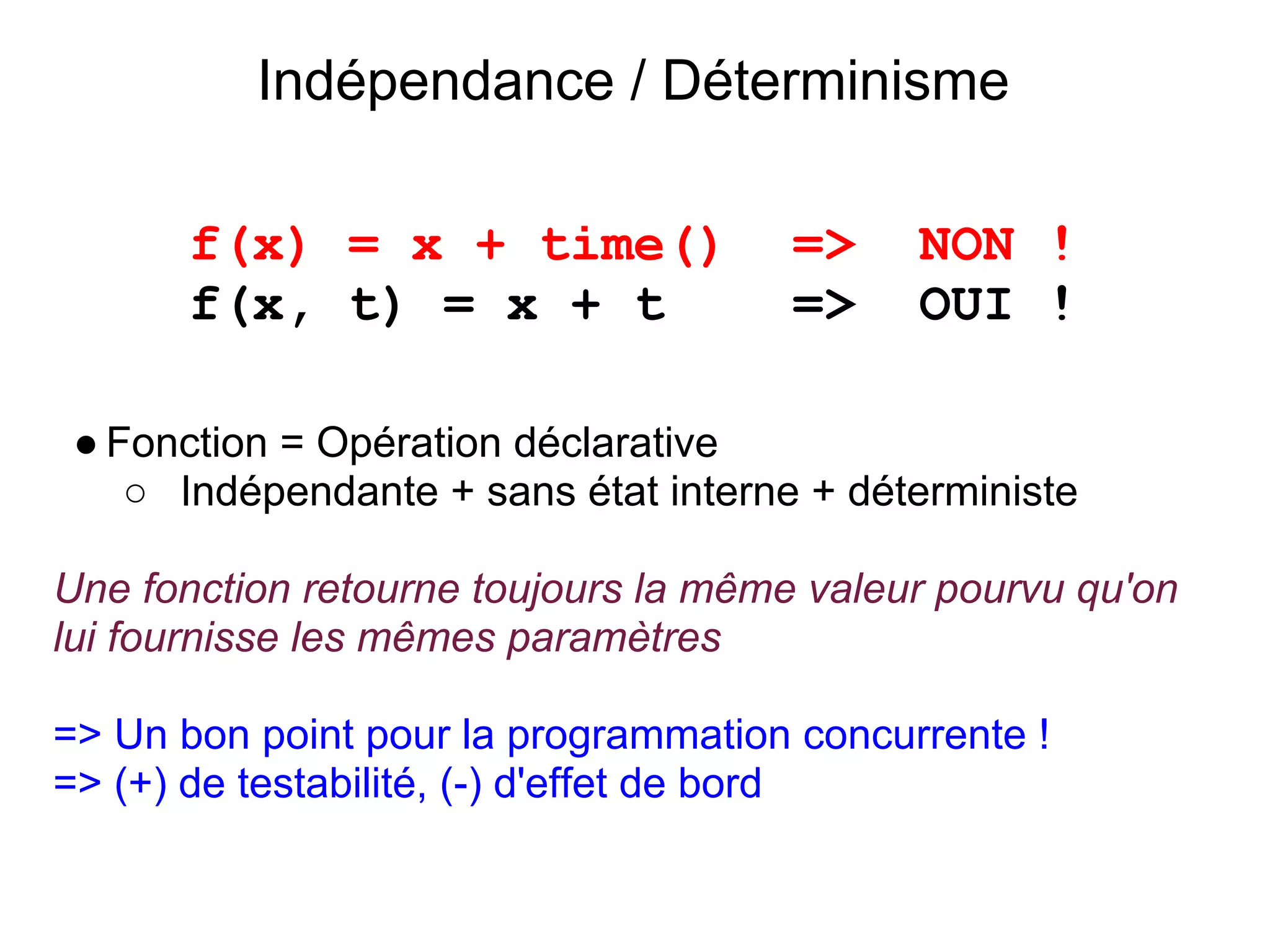 Indépendance / Déterminisme

       f(x) = x + time()              =>    NON !
       f(x, t) = x + t                =>    OUI !

 ● Fonction = Opération déclarative
    ○ Indépendante + sans état interne + déterministe

Une fonction retourne toujours la même valeur pourvu qu'on
lui fournisse les mêmes paramètres

=> Un bon point pour la programmation concurrente !
=> (+) de testabilité, (-) d'effet de bord
 