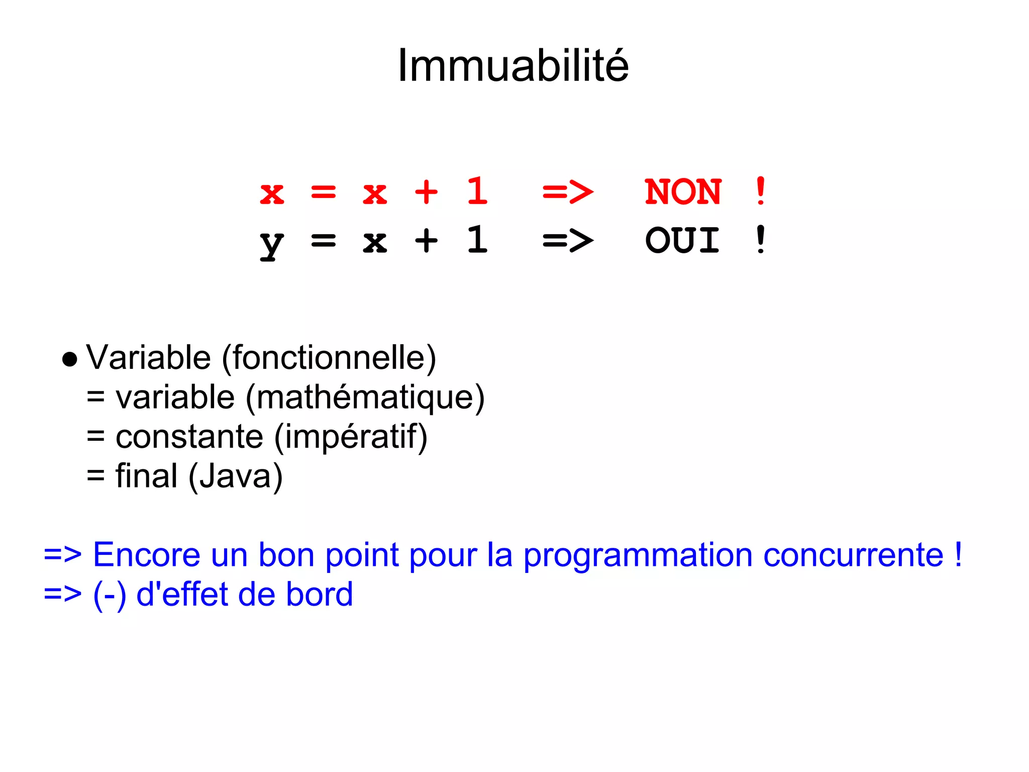 Immuabilité

             x = x + 1         =>    NON !
             y = x + 1         =>    OUI !

 ● Variable (fonctionnelle)
   = variable (mathématique)
   = constante (impératif)
   = final (Java)

=> Encore un bon point pour la programmation concurrente !
=> (-) d'effet de bord
 