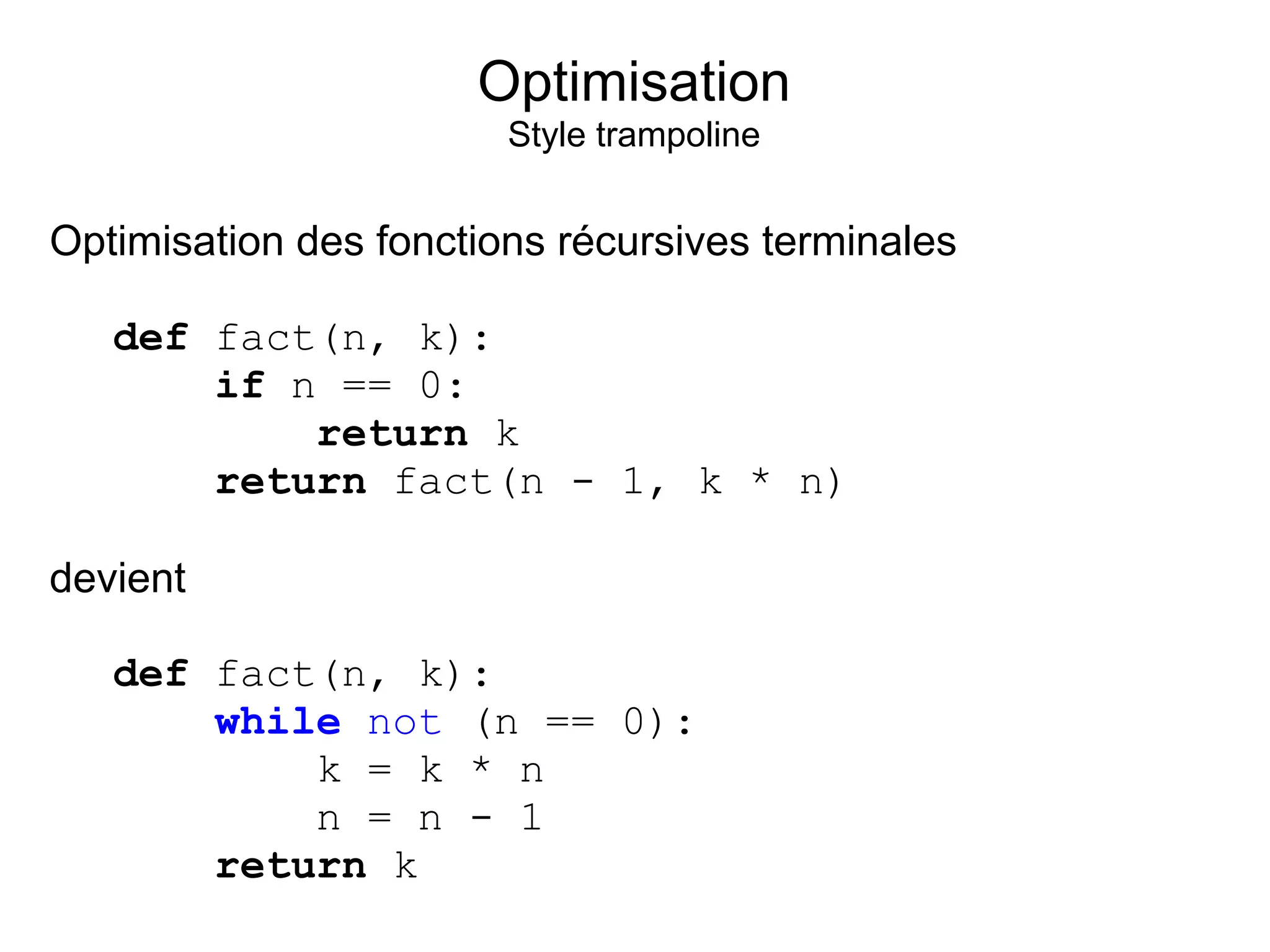 Optimisation
                        Style trampoline


Optimisation des fonctions récursives terminales

   def fact(n, k):
       if n == 0:
           return k
       return fact(n - 1, k * n)

devient

   def fact(n, k):
       while not (n == 0):
           k = k * n
           n = n - 1
       return k
 