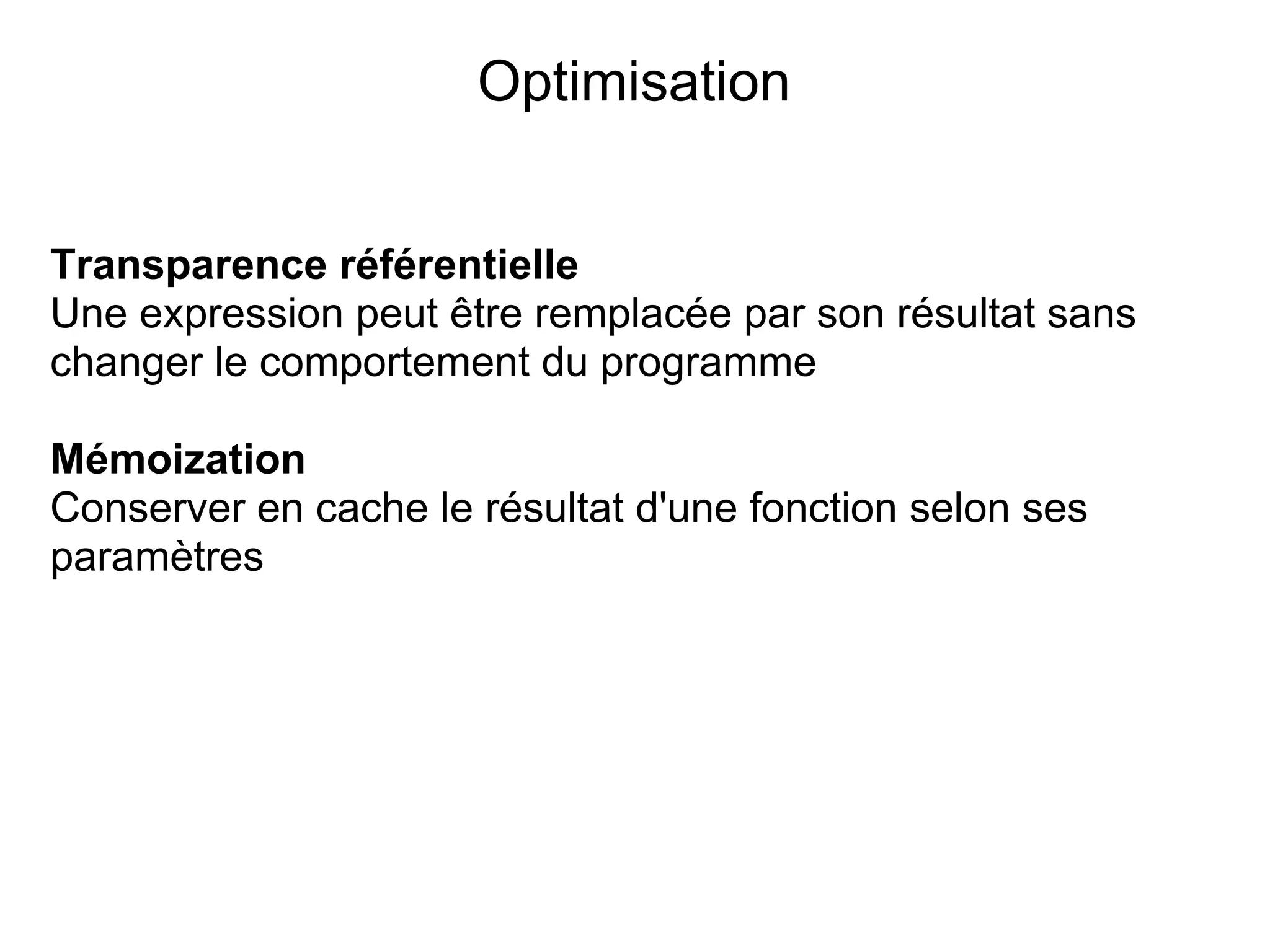 Optimisation


Transparence référentielle
Une expression peut être remplacée par son résultat sans
changer le comportement du programme

Mémoization
Conserver en cache le résultat d'une fonction selon ses
paramètres
 