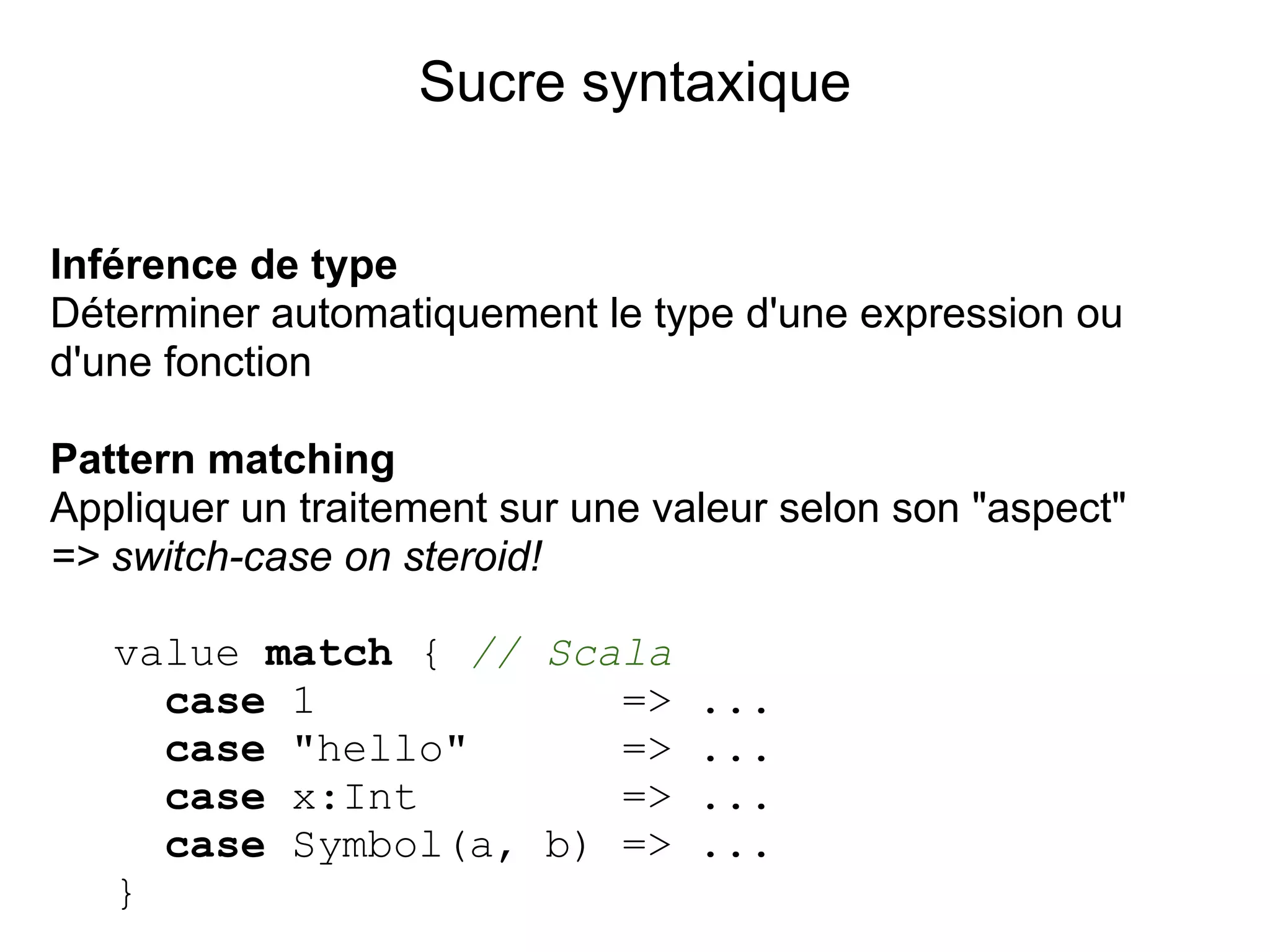 Sucre syntaxique


Inférence de type
Déterminer automatiquement le type d'une expression ou
d'une fonction

Pattern matching
Appliquer un traitement sur une valeur selon son "aspect"
=> switch-case on steroid!

   value match { // Scala
     case 1            => ...
     case "hello"      => ...
     case x:Int        => ...
     case Symbol(a, b) => ...
   }
 