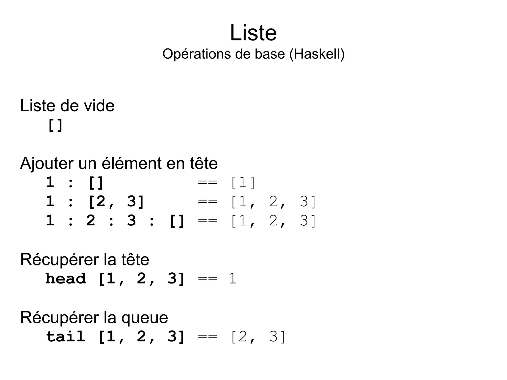 Liste
                Opérations de base (Haskell)


Liste de vide
    []

Ajouter un élément en tête
   1 : []              == [1]
   1 : [2, 3]          == [1, 2, 3]
   1 : 2 : 3 : [] == [1, 2, 3]

Récupérer la tête
  head [1, 2, 3] == 1

Récupérer la queue
  tail [1, 2, 3] == [2, 3]
 