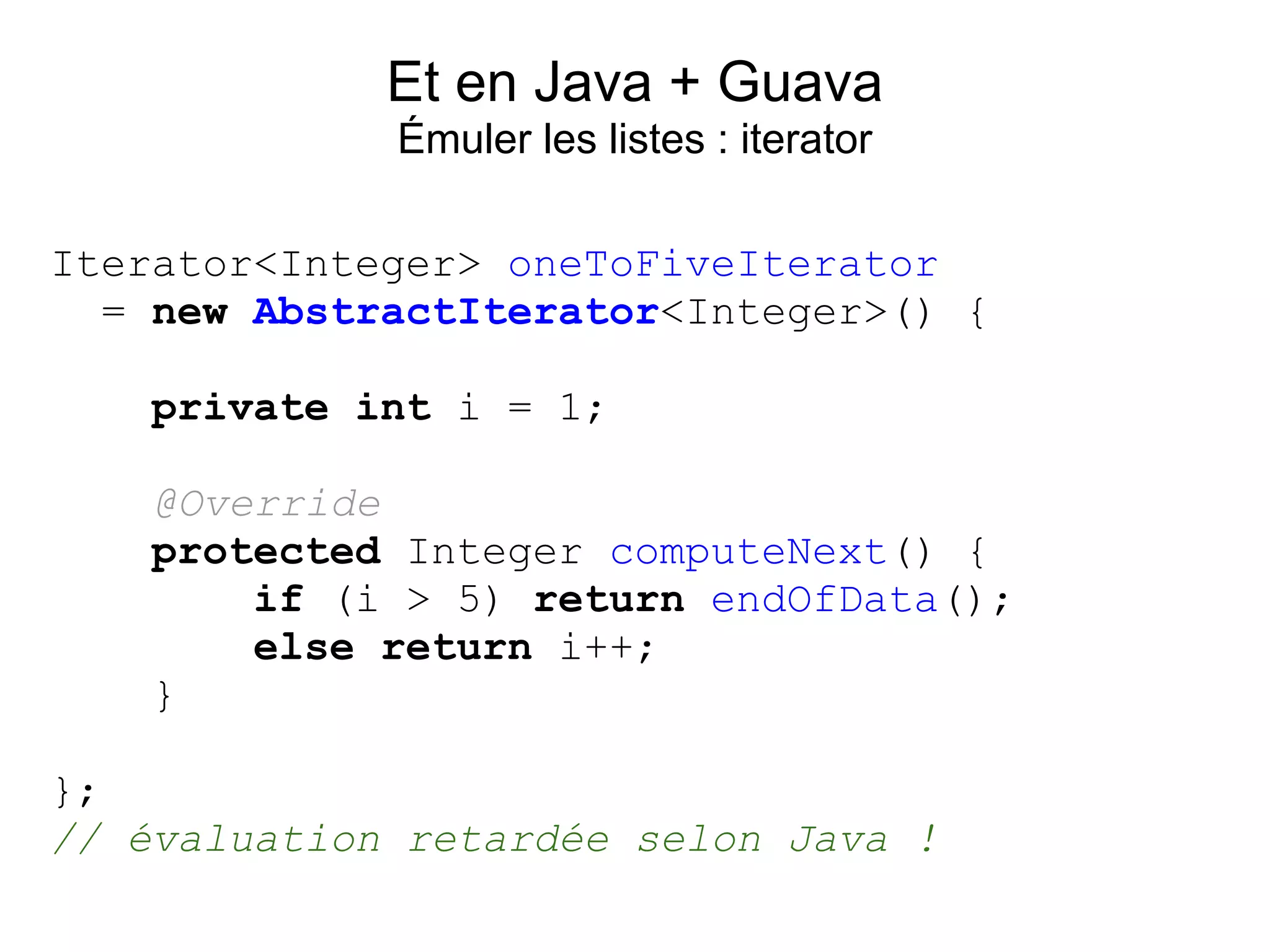 Et en Java + Guava
             Émuler les listes : iterator

Iterator<Integer> oneToFiveIterator
  = new AbstractIterator<Integer>() {

    private int i = 1;

   @Override
   protected Integer computeNext() {
       if (i > 5) return endOfData();
       else return i++;
   }

};
// évaluation retardée selon Java !
 
