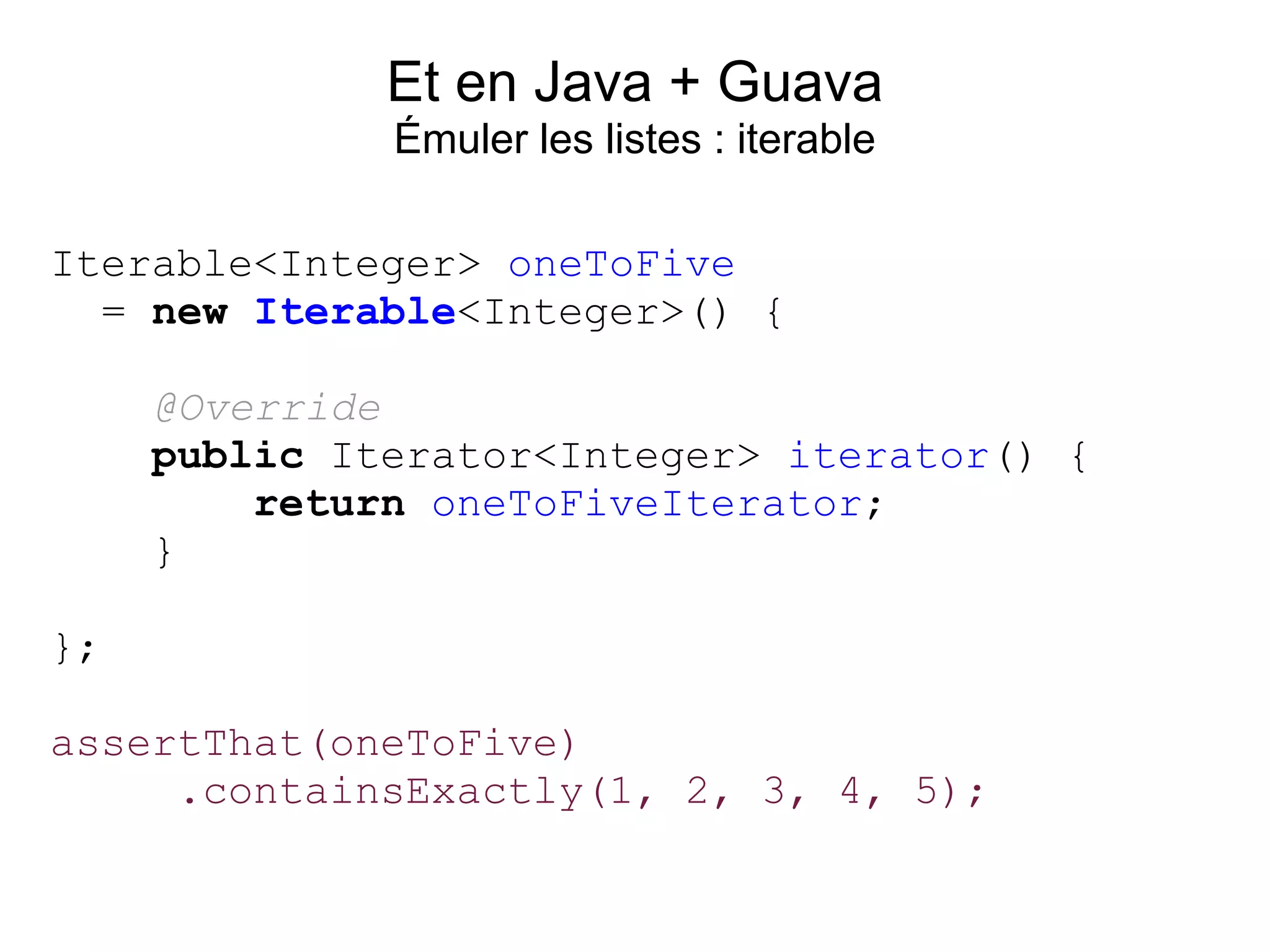 Et en Java + Guava
              Émuler les listes : iterable

Iterable<Integer> oneToFive
  = new Iterable<Integer>() {

     @Override
     public Iterator<Integer> iterator() {
         return oneToFiveIterator;
     }

};

assertThat(oneToFive)
     .containsExactly(1, 2, 3, 4, 5);
 