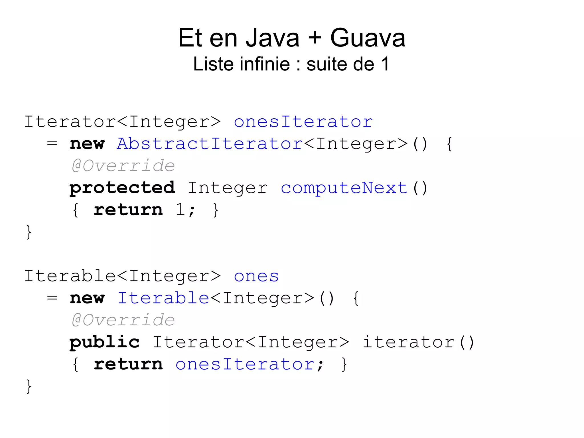 Et en Java + Guava
              Liste infinie : suite de 1

Iterator<Integer> onesIterator
  = new AbstractIterator<Integer>() {
    @Override
    protected Integer computeNext()
    { return 1; }
}

Iterable<Integer> ones
  = new Iterable<Integer>() {
    @Override
    public Iterator<Integer> iterator()
    { return onesIterator; }
}
 