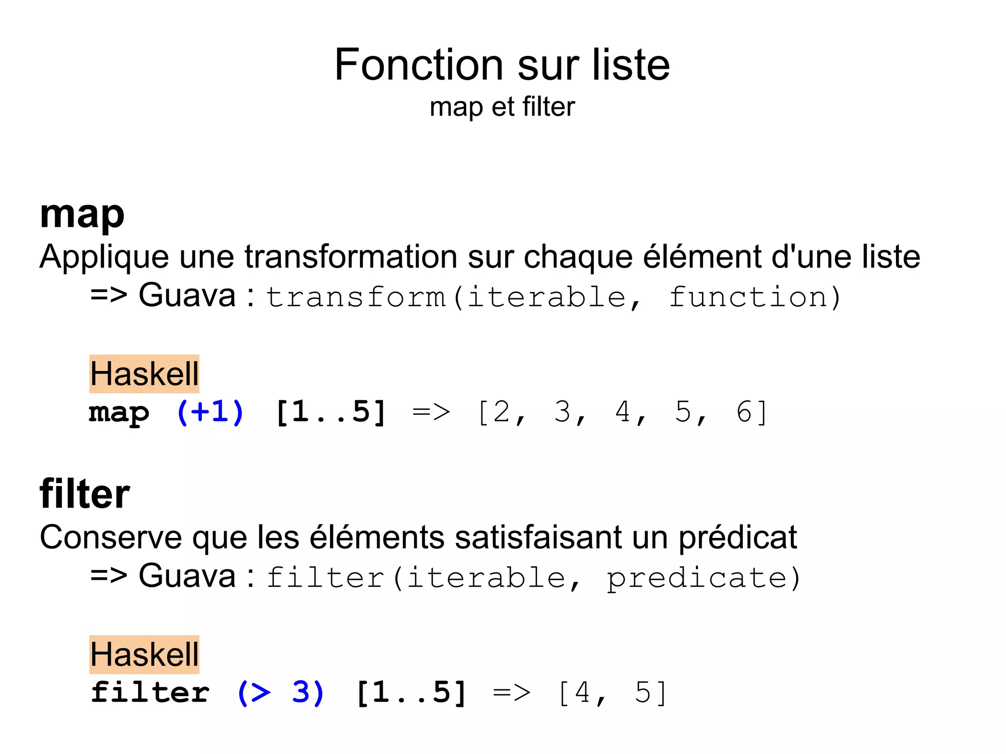 Fonction sur liste
                         map et filter


map
Applique une transformation sur chaque élément d'une liste
   => Guava : transform(iterable, function)

   Haskell
   map (+1) [1..5] => [2, 3, 4, 5, 6]

filter
Conserve que les éléments satisfaisant un prédicat
  => Guava : filter(iterable, predicate)

   Haskell
   filter (> 3) [1..5] => [4, 5]
 