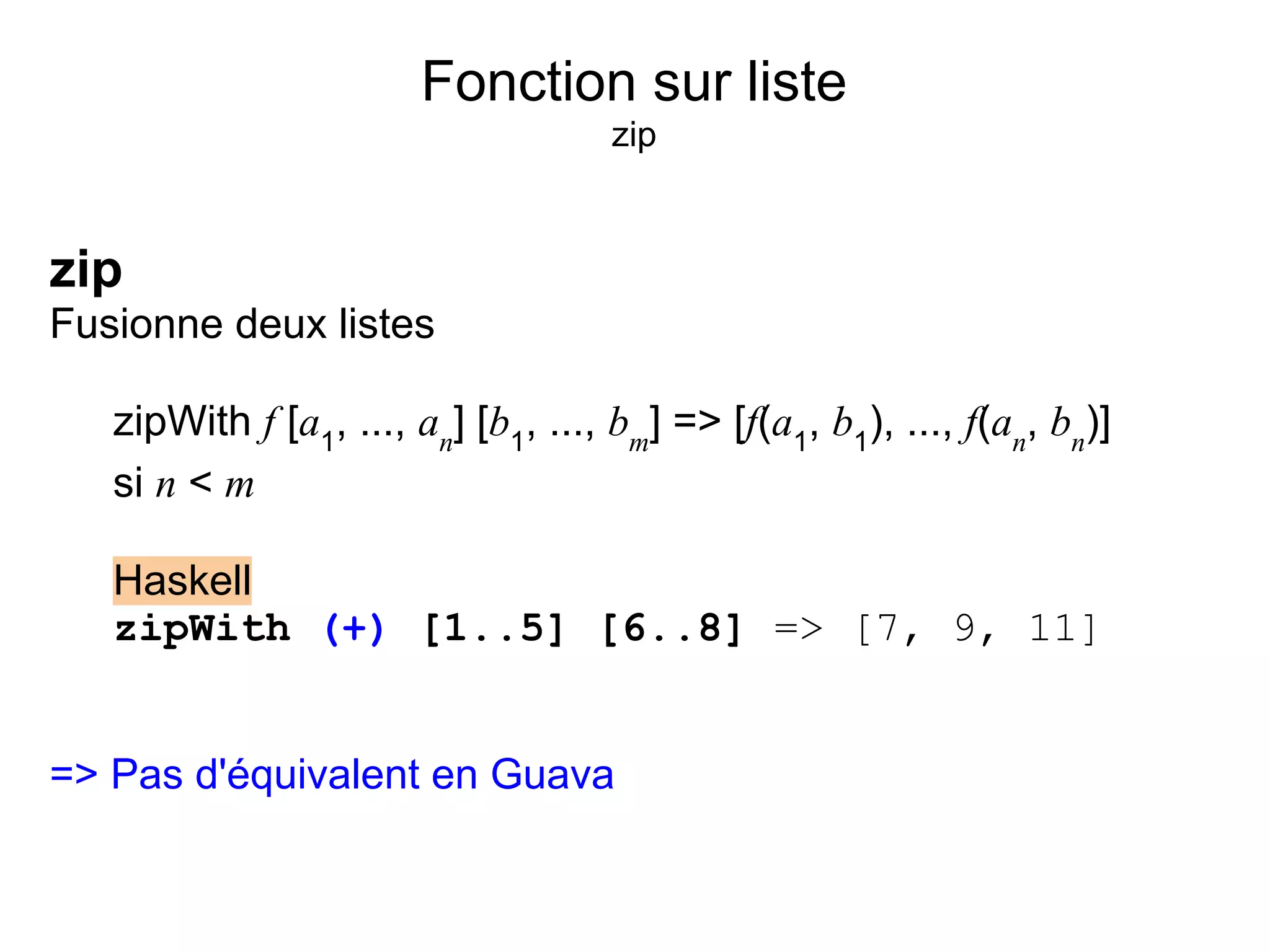 Fonction sur liste
                                    zip


zip
Fusionne deux listes

   zipWith f [a1, ..., an] [b1, ..., bm] => [f(a1, b1), ..., f(an, bn)]
   si n < m

   Haskell
   zipWith (+) [1..5] [6..8] => [7, 9, 11]


=> Pas d'équivalent en Guava
 