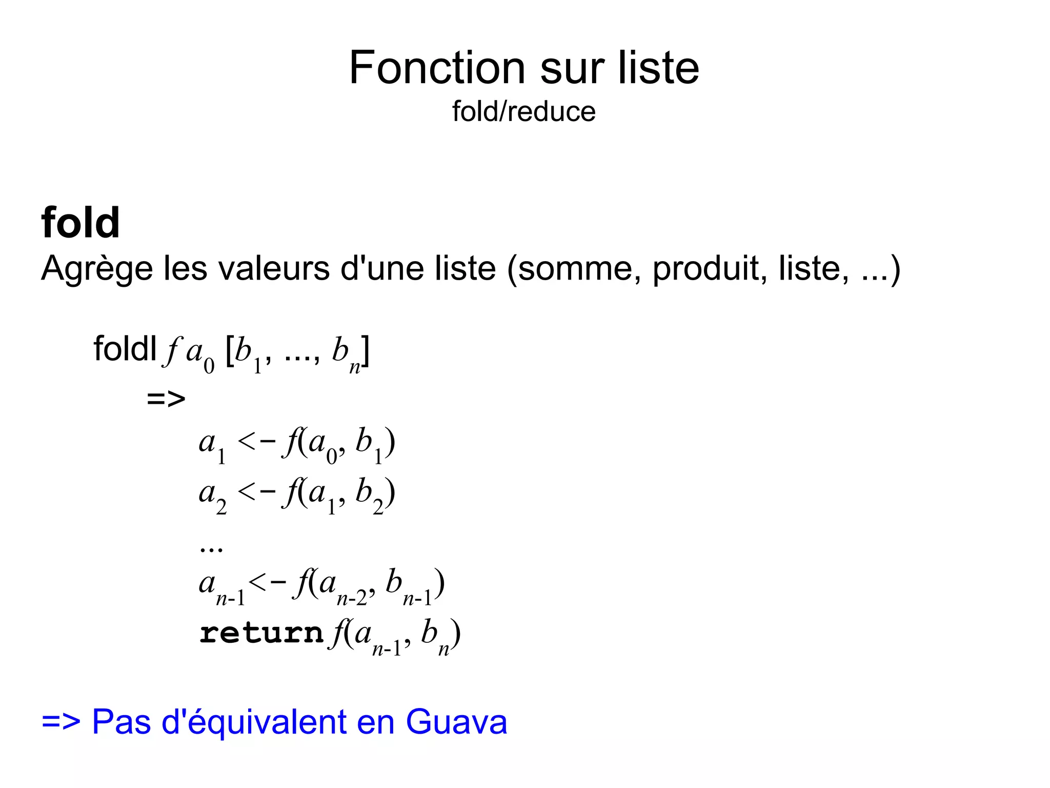 Fonction sur liste
                               fold/reduce


fold
Agrège les valeurs d'une liste (somme, produit, liste, ...)

   foldl f a0 [b1, ..., bn]
       =>
            a1 <- f(a0, b1)
            a2 <- f(a1, b2)
            ...
            an-1<- f(an-2, bn-1)
            return f(an-1, bn)

=> Pas d'équivalent en Guava
 
