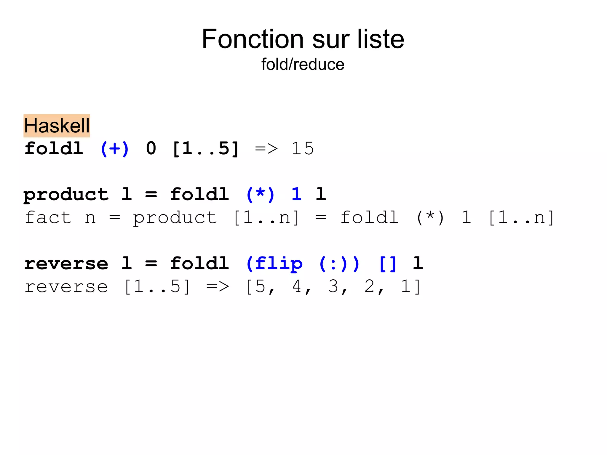 Fonction sur liste
                   fold/reduce


Haskell
foldl (+) 0 [1..5] => 15

product l = foldl (*) 1 l
fact n = product [1..n] = foldl (*) 1 [1..n]

reverse l = foldl (flip (:)) [] l
reverse [1..5] => [5, 4, 3, 2, 1]
 