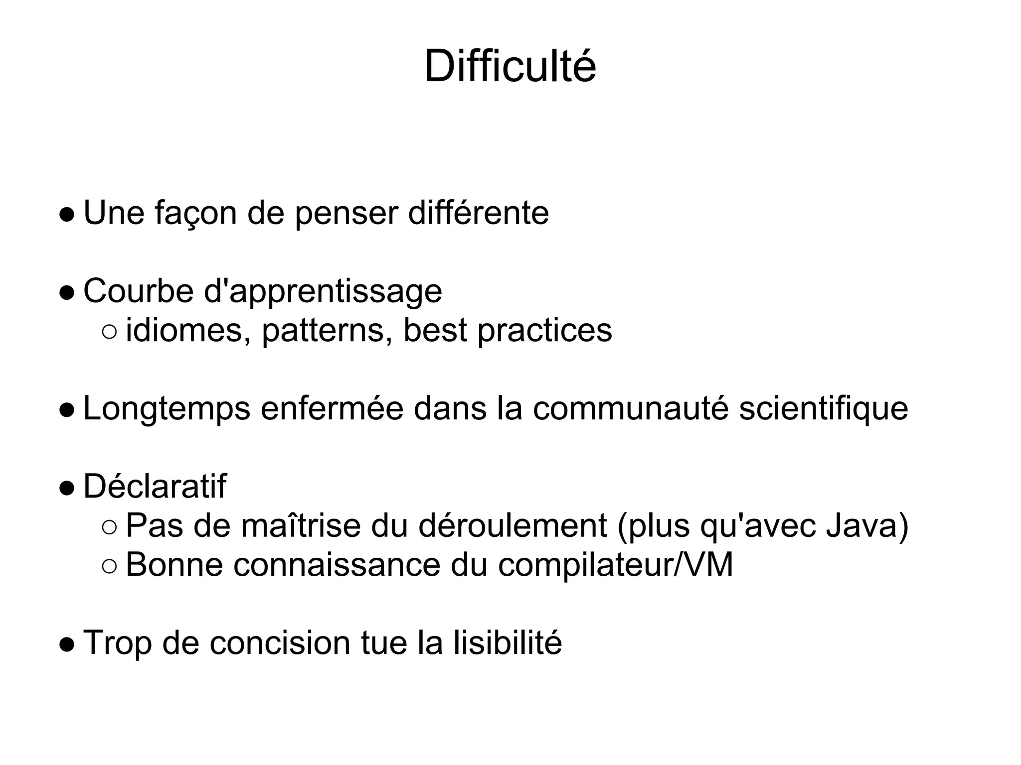 Difficulté


● Une façon de penser différente

● Courbe d'apprentissage
   ○ idiomes, patterns, best practices

● Longtemps enfermée dans la communauté scientifique

● Déclaratif
   ○ Pas de maîtrise du déroulement (plus qu'avec Java)
   ○ Bonne connaissance du compilateur/VM

● Trop de concision tue la lisibilité
 