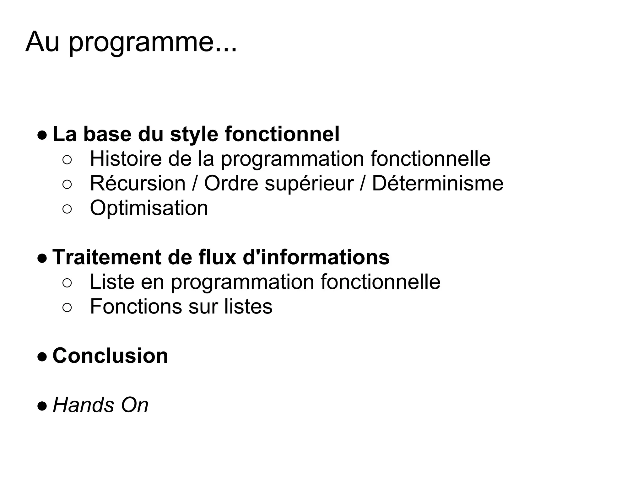 Au programme...


● La base du style fonctionnel
   ○ Histoire de la programmation fonctionnelle
   ○ Récursion / Ordre supérieur / Déterminisme
   ○ Optimisation

● Traitement de flux d'informations
   ○ Liste en programmation fonctionnelle
   ○ Fonctions sur listes

● Conclusion

● Hands On
 