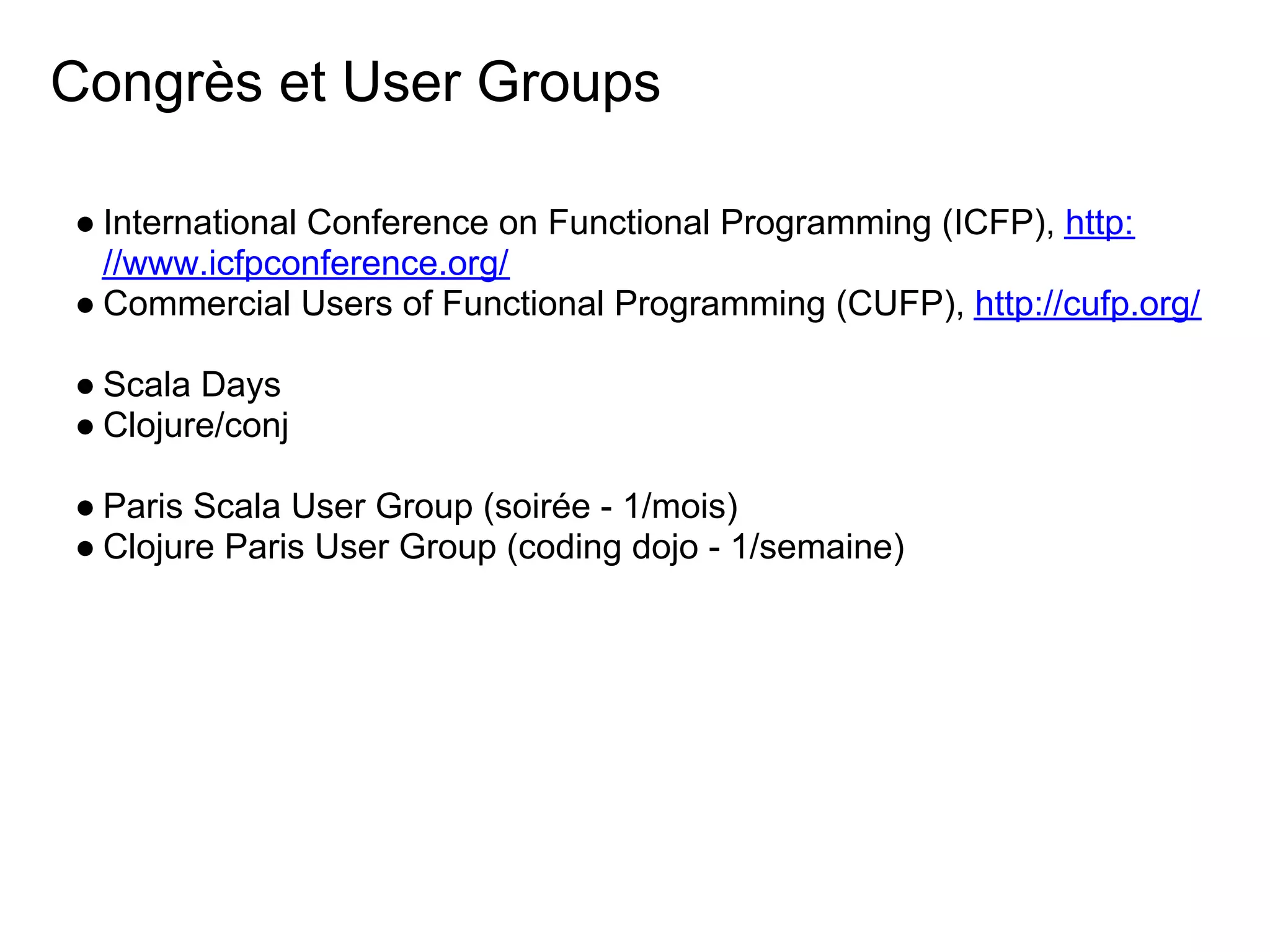 Congrès et User Groups

● International Conference on Functional Programming (ICFP), http:
  //www.icfpconference.org/
● Commercial Users of Functional Programming (CUFP), http://cufp.org/

● Scala Days
● Clojure/conj

● Paris Scala User Group (soirée - 1/mois)
● Clojure Paris User Group (coding dojo - 1/semaine)
 