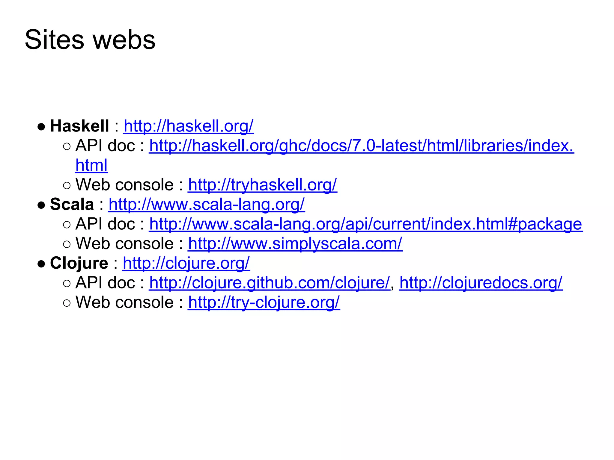 Sites webs


● Haskell : http://haskell.org/
   ○ API doc : http://haskell.org/ghc/docs/7.0-latest/html/libraries/index.
     html
   ○ Web console : http://tryhaskell.org/
● Scala : http://www.scala-lang.org/
   ○ API doc : http://www.scala-lang.org/api/current/index.html#package
   ○ Web console : http://www.simplyscala.com/
● Clojure : http://clojure.org/
   ○ API doc : http://clojure.github.com/clojure/, http://clojuredocs.org/
   ○ Web console : http://try-clojure.org/
 