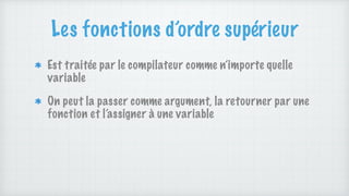 Les fonctions d’ordre supérieur
Est traitée par le compilateur comme n’importe quelle
variable
On peut la passer comme argument, la retourner par une
fonction et l’assigner à une variable
 