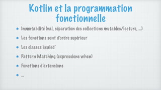 Kotlin et la programmation
fonctionnelle
Immutabilité (val, séparation des collections mutables/lecture, …)
Les fonctions sont d’ordre supérieur
Les classes ‘sealed’
Pattern Matching (expressions when)
Fonctions d’extensions
…
 