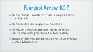 Pourquoi Arrow-KT ?
Kotlin fournit les outils pour faire la programmation
fonctionnelle
Kotlin n’est pas un langage fonctionnel pur
Arrow.Kt: Librairie fournit des interfaces et des
abstractions de la programmation fonctionnelle.
Implémente les types de données (Either, …) Les types de
classes (Monades, …)
 