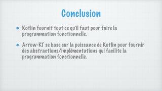 Conclusion
Kotlin fournit tout ce qu’il faut pour faire la
programmation fonctionnelle.
Arrow-KT se base sur la puissance de Kotlin pour fournir
des abstractions/implémentations qui facilite la
programmation fonctionnelle.
 
