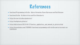 References
Functional Programming in Kotlin - Marco Vermeulun, Runar Bjarnason and Paul Chiusano
Functional Kotlin - By Mario Arias and Rivu Chakaborty
https:/
/arrow-kt.io/docs/quickstart/
https:/
/wehightech.github.io/
https:/
/adit.io/posts/2013-04-17-functors,_applicatives,_and_monads_in_pictures.html
https:/
/www.kodeco.com/7059961-functional-programming-with-kotlin-and-arrow-more-on-
typeclasses
 
