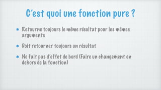 C’est quoi une fonction pure ?
Retourne toujours le même résultat pour les mêmes
arguments
Doit retourner toujours un résultat
Ne fait pas d’effet de bord (Faire un changement en
dehors de la fonction)
 