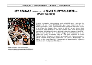 Lundi 09/03 à La Cave aux Poètes // À 20h30 // Entrée 8/6/4 €



         JAY REATARD                      et ELVIS GHETTOBLASTER
                                (Matador / US)                                                   (B)

                                      (Punk-Garage)



                                     Si vous connaissiez Memphis pour avoir enfanté le King, c’est pour Jay
                                     Reatard et les belges Ghettoblaster que vous découvrirez le port
                                     américain ce soir. Signé sur Matador (label historique des Sonic Youth),
                                     le prolifique Jay Reatard (pas moins de 12 Ep’s et un album Blood
                                     Visions en 2006) épate avec son rock oscillant entre punk et noisy pop.
                                     Le tout est délicieusement lo-fi : énergie hystérique libératrice assurée.
                                     Nouvel espoir du côté de la frontière belge, Elvis Ghettoblaster et son
                                     rock’n’roll furieux n’attendait pas la Cave pour proposer au public
                                     français de les découvrir. « Love is a schizophrenic hungry monster »
                                     album concept mixé par the Strawberry Girl (Ghinzu, Montevideo, Kris
                                     Dane) et Niek Meul (Das Pop) s’écoute sans se lasser tant les influences
                                     des Elvis sont multiples et éclectiques.




www.myspace.com/jayreatard
www.myspace.com/elvisghettoblaster




                                                   6
 