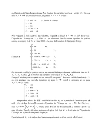 coefficient positif dans l’expression de Z en fonction des variables hors base ; soit ici x1. On pose
donc x1 = θ où θ est positif croissant, en gardant x 3 = x 5 = 0 . Il vient :

                   x 4 = 1000     −θ          (*) équation de l'échange
                   x 2 = 500
                   x 6 = 1500
                   x 7 = 6750     −3 θ
                   Z = 6000       +4 θ


Pour respecter la non-négativité des variables, on prend au mieux θ = 1000 : x 4 sort de la base ;
l’équation de l’échange est x 4 = 1000 − x1 ; en substituant dans les autres équations du système
associé au sommet C, à x1 la valeur 1000 - x 4 issue de l’équation de l’échange, il vient :

                         x1 = 1000                  − x4

                         x 2 = 500                              − x5
                         x 6 = 1500 − x 3
Sommet B                 x 7 = 3750 −2 x 3 + (1000 − x 4 ) +    6x 5

                               = 750 −2 x 3        + 3x 4 +     6x 5

                          Z = 6000 + 3 x 3 + 4(1000 − x 4 ) −   12x 5
                               =10000 + 3 x 3 −       4x 4 −    12x 5

On reconnaît en effet le système associé au sommet B (l’expression des variables de base en B :
x1, x 2 , x 6, x 7 et de Ζ en fonction des variables hors base en B : x 3 , x 4 , x 5 ).
Puisque Z ainsi exprimé comporte encore un coefficient positif : 3 sur une variable hors base ( x 3 ) ,
on peut pratiquer une nouvelle itération ; on pose x 3 = θ positif et croissant, et on garde
x 4 = x 5 = 0 ; il vient :
                   x1 = 1000
                   x 2 = 500
                   x 6 = 1500 − θ
                   x 7 = 750 −       2θ
                   Z = 10000 + 3 θ

        On prend au mieux θ = 375 : en effet la variable x 7 est la première à s’annuler quand θ
croît ; x 7 est donc la variable sortante ; l’équation de l’échange est : x 7 = 750 − 2x 3 + 3x 4 + 6x 5 ;
                  3            1
d’où x 3 = 375 + x 4 + 3x 5 − x 7 , obtenu après division par le coefficient 2, nommé « pivot » de
                  2            2
cette itération. Dans les itérations antérieures le pivot était égal à 1 et la division de l’équation de
l’échange par le pivot 1 était passée inaperçue.

En substituant à x 3 cette valeur dans les autres équations du système associé à B, il vient :
 