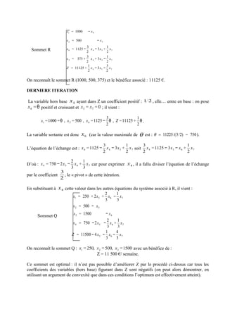 x1 = 1000      − x4

                      x 2 = 500             − x5
                                  3              1
  Sommet R            x 6 = 1125 −   x 4 − 3x 5 + x 7
                                  2              2
                                  3              1
                      x 3 = 375 +    x 4 + 3x 5 − x 7
                                  2              2
                                   1             3
                      Z = 11125 + x 4 − 3x 5 − x 7
                                   2             2

On reconnaît le sommet R (1000, 500, 375) et le bénéfice associé : 11125 €.

DERNIERE ITERATION

La variable hors base x 4 ayant dans Z un coefficient positif : 1 2 , elle… entre en base : on pose
x 4 = θ positif et croissant et x 5 = x 7 = 0 ; il vient :

                                               3               1
        x1 = 1000 −θ , x 2 = 500 , x 6 = 1125 − θ , Z = 11125 + θ .
                                               2               2

La variable sortante est donc x 6 (car la valeur maximale de    θ     est : θ = 11225 /(3/2) = 750 ).

                                          3            1        3                         1
L’équation de l’échange est : x 6 = 1125 − x 4 − 3x 5 + x 7 soit x 4 = 1125 − 3x 5 − x 6 + x 7
                                          2            2        2                         2

                          2     1
D’où : x 4 = 750 − 2x 5 − x 6 + x 7 car pour exprimer x 4 , il a fallu diviser l’équation de l’échange
                          3     3
                   3
par le coefficient   , le « pivot » de cette itération.
                   2

En substituant à x 4 cette valeur dans les autres équations du système associé à R, il vient :
                                            2      1
                          x1 = 250 + 2x 5 + x 6 − x 7
                                            3      3
                          x 2 = 500 − x 5

      Sommet Q            x 3 = 1500        − x6
                                             2     1
                          x 4 = 750 − 2x 5 − x 6 + x 7
                                             3     3
                                            1     4
                         Z = 11500 − 4 x 5 − x 6 − x 7
                                            3     3

On reconnaît le sommet Q : x1 = 250, x 2 = 500, x 3 =1500 avec un bénéfice de :
                                     Z = 11 500 €/ semaine.

Ce sommet est optimal : il n’est pas possible d’améliorer Z par le procédé ci-dessus car tous les
coefficients des variables (hors base) figurant dans Z sont négatifs (on peut alors démontrer, en
utilisant un argument de convexité que dans ces conditions l’optimum est effectivement atteint).
 
