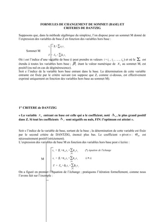FORMULES DE CHANGEMENT DE SOMMET (BASE) ET
                             CRITERES DE DANTZIG

Supposons que, dans la méthode algébrique du simplexe, l’on dispose pour un sommet M donné de
l’expression des variables de base Z en fonction des variables hors base :

                        x i = β i − ∑ aij x j
      Sommet M
                        Z = ZM + ∑Δ j x j
Où i est l’indice d’une variable de base (i peut prendre m valeurs i = i1 , i2 , ... , im ) et où le ∑ est
étendu à toutes les variables hors base ; β i étant la valeur numérique de x i au sommet M, est
positif (ou nul en cas de dégénérescence).
Soit e l’indice de la variable hors base entrant dans la base. La détermination de cette variable
entrante est fixée par le critère suivant (on suppose que Z, comme ci-dessus, est effectivement
exprimé uniquement en fonction des variables hors base au sommet M).




1er CRITERE de DANTZIG

« La variable x e entrant en base est celle qui a le coefficient, noté ∆ e , le plus grand positif
dans Z. Si tout les coefficients ∆ j sont négatifs ou nuls, FIN: l’optimum est atteint ».


Soit s l’indice de la variable de base, sortant de la base ; la détermination de cette variable est fixée
par le second critère de DANTZIG, énoncé plus bas. Le coefficient « pivot » : α se est
nécessairement positif (strictement).
L’expression des variables de base M en fonction des variables hors base peut s’écrire :

                             x s = β s −α se x e − ∑α sj x j   (*) équation de l'échange
                                                   j≠e


                  M          x i = β i −α ie x e − ∑α ij x j   (i ≠ s)
                                                   j≠e

                             Z = Z m + Δe x e + ∑ Δ j x j
                                                    j≠e

On a figuré en premier l’équation de l’échange ; pratiquons l’itération formellement, comme nous
l’avons fait sur l’exemple :
 