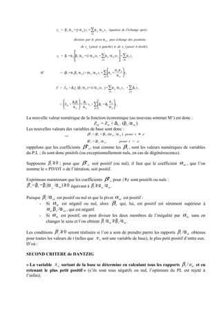 x e = β s α se − [1 α se ] x s − ∑α sj /α se x j équation de l'échange après
                                                     j≠e


                                    division par le pivot α se , puis échange des positions

                                           de x e ( passé à gauche) et de x s ( passé à droite).
                                    ⎡                                            ⎤
                    x i = β i −α ie ⎢β s /α se − (1/α se )x s − ∑α sj /α se )x j ⎥− ∑α ij x j
                                    ⎢
                                    ⎣                           j≠e              ⎥
                                                                                 ⎦ j≠e

                                                                       ⎛   α α ⎞
         M'            = (β i −α ie β s α se ) + (α ie /α se x s − ∑⎜α ij − ie sj ⎟x j
                                                                   j≠e ⎝
                                                                            α se ⎠


                    Z = Z M + Δe [ (β s /α se ) − (1/α se )x s ] − ∑α sj /α se x j + ∑ Δ j x j
                                                                     j≠e                 j≠e



                         ⎛     Δβ⎞ Δ                ⎛     α ⎞
                       = ⎜Z M + e s ⎟ − e x s + ∑⎜Δ j − Δe sj ⎟x j
                         ⎝      α se ⎠ α se     j≠e ⎝
                                                          α se ⎠


La nouvelle valeur numérique de la fonction économique (au nouveau sommet M’) est donc :
                                      Z m' = Z m + Δe . (βs α se ).
Les nouvelles valeurs des variables de base sont donc :
                                                 β ' i = β i − β s .(α ie α se ) pour i ≠ e

                                                 β' i = β s α se                pour i = e
rappelons que les coefficients β ' i , tout comme les β i , sont les valeurs numériques de variables
du P.L ; ils sont donc positifs (ou exceptionnellement nuls, en cas de dégénérescence).

Supposons β s ≥ 0 ; pour que β ' e soit positif (ou nul), il faut que le coefficient α se , que l’on
nomme le « PIVOT » de l’itération, soit positif.

Exprimons maintenant que les coefficients β ' i pour                               i ≠ e sont positifs ou nuls :
β 'i = β i − β s (α ie /α se ) ≥ 0 équivaut à β i ≥ α ie /α se .

Puisque β s /α se est positif ou nul et que le pivot α se est positif :
      - Si α ie est négatif ou nul, alors β i qui, lui, est positif est sûrement supérieur à
           α ie.β s /α se , qui est négatif.
      - Si α ie est positif, on peut diviser les deux membres de l’inégalité par α ie sans en
           changer le sens et l’on obtient β i /α ie ≥ β s /α se .

Les conditions β 'i ≥ 0 seront réalisées si l’on a soin de prendre parmi les rapports β i /α ie obtenus
pour toutes les valeurs de i (telles que x i soit une variable de base), le plus petit positif d’entre eux.
D’où :

SECOND CRITERE de DANTZIG

« La variable x s sortant de la base se détermine en calculant tous les rapports β i / aie et en
retenant le plus petit positif » (s’ils sont tous négatifs ou nul, l’optimum du PL est rejeté à
l’infini).
 
