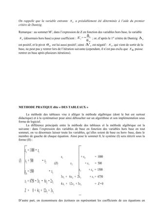 On rappelle que la variable entrante x e a préalablement été déterminée à l’aide du premier
critère de Dantzig.

Remarque : au sommet M’, dans l’expression de Z en fonction des variables hors base, la variable
                                                            Δ
 x s (désormais hors base) a pour coefficient : ∆'s = − e ; or, d’après le 1er critère de Dantzig ∆ e
                                                            α se
est positif, et le pivot α se est lui aussi positif ; ainsi ∆' s est négatif : x s , qui vient de sortir de la
base, ne peut pas y rentrer lors de l’itération suivante (cependant, il n’est pas exclu que x Δ puisse
rentrer en base après plusieurs itérations).




METHODE PRATIQUE dite « DES TABLEAUX »

      La méthode des tableaux vise à alléger la méthode algébrique (dont le but est surtout
didactique) et à la systématiser pour ainsi déboucher sur un algorithme et son implémentation sous
forme de logiciel.
      La différence principale entre la méthode des tableaux et la méthode algébrique est la
suivante : dans l’expression des variables de base en fonction des variables hors base en tout
sommet, on va désormais laisser toute les variables, qu’elles soient de base ou hors- base, dans le
membre de gauche de chaque équation. Ainsi pour le sommet 0, le système (I) sera réécrit sous la
forme (II) :


     x4 = 1000 − x1
                                           x1                  + x4          = 1000
(I) x5 = 500          − x2          (II)           x2             + x5       = 500

     x6 = 1500               − x3                         x3          + x 6 = 1500

                                           3x1 + 6x 2 + 2x 3             + x 7 = 6750
     x7 = 6750 − 3x1 − 6x2 − 2x3           4x1 + 12x 2 + 3x 3                = Z −0

     Z = 0 + 4x1 + 12x2 + 3x3
D’autre part, on économisera des écritures en représentant les coefficients de ces équations en
 