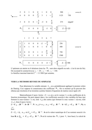 2           0      1           0   0       1    0      0                    500       _         sommet R
                                                    *
                                                3                   1
s            6           0      0           0           3    1    −                     1125       750
                                                2                   2

                                                    3               1
             3           0      0           0   −       -3   0                           375       négatif
                                                    2               2

             ∆                                           1                      3
                     j          0           0   0            -3     0       −              Z - 11 125
                                                         2                      2

                                                    e

                         1      2           3   4       5    6      7

                                                              2         1
             1           1      0           0   0       -2   −                          250
                                                              3         3
             2           0      1           0   0       1    0      0                   500                  sommet Q

                                                             2          1
             4           0      0           0   1       2         −                     750
                                                             3          3
             3           0      0           1   0       0    1      0                   1500


                                                                    1           4
             ∆   j              0           0   0       0    -4 −           −              Z – 11 500
                                                                    3           3

L’optimum est atteint en 4 itérations (tous les ∆ j sont alors négatifs ou nuls : c’est le test de fin).
On reconnaît le sommet Q avec x1 = 250 , x 2 = 500 , x 3 = 1500.
Le bénéfice maximal étant de Z * = 11 500 € par semaine.



VERS LA METHODE REVISEE DU SIMPLEXE

           Pour déterminer la variable entrante x e , on a préalablement appliqué le premier critère
de Dantzig. Ceci suppose la connaissance des coefficient ∆ j . On va montrer qu’ils peuvent être
obtenus par résolution d’un troisième système linéaire d’équations de matrice encor égale à B.

             Matriciellement Z peut s’écrire : Z = c.x où c est le vecteur 1 x n des coefficients de la
fonction économique. On peut séparer dans c les coefficients associés à des variables de base (qui
forment le sous-vecteur 1 x m), noté c B ) des autres (qui forment le sous vecteur 1 x(n-m), noté
 c N ). Ainsi Z peut s’écrire :
Z = C B . (B −1 . b - B −1 . N . x N ) + e N . x N = C B . B −1 . b + (C N - C B . B −1 . N) . x
 N.
Soit :
Z = Z B + ΔN . x N où Z                 =   C B . B −1 . b est la valeur numérique de Z au sommet associé à la
                                    B
base B, et   ∆N =            C N - C B . B −1 . N est le vecteur des ∆              j   ( pour x j hors base). Le calcul de
 