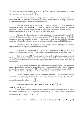 ∆ N peut être réalisé si le vecteur        π =    C B . B −1 est connu : il est obtenu dans la méthode
révisée en résolvant le système π . B = C B .

             Ainsi dans la méthode révisée, chaque itération se résume à résoudre trois systèmes de
même matrice B ; les méthodes de résolution de systèmes étant nombreuses en analyse numérique,
il existe donc de multiples variantes de la méthode révisée.

             Une voie possible est de calculer B −1 . Dans la variante EFI (forme explicite de
l’inverse), on calcule explicitement B −1 , à partir de l’inverse de la matrice de base de l’itération
précédente ; cette variante est adaptée aux PL de petite taille on rencontre plutôt la variante PFI
(forme produit de l’inverse) où B −1 est utilisée de manière implicite.

            Des gains de précision peuvent en outre être obtenus : lorsqu’on connaît l’ensemble des
variables de base, on peut dans ces méthodes recalculer B −1 directement à partir de données
initiales et donc non entachées d’erreurs (« réinversion »), ceci par des méthodes d’analyse
numérique efficaces. De telles réinversions en pratique sont opérées toutes les 10 à 20 itérations.

          La méthode révisée du simplexe est, rappelons-le, celle qui est le plus fréquemment
implémentée dans les logiciels de programmation linéaire.

            Le système des contraintes d’un PL peut s’écrire matriciellement A.x = b, où A est la
matrice [ aij ] de dimension m x n, et x est le vecteur-colonne des variables, de dimension n x 1.

            Soit, en un sommet M, l’ensemble des m variables de base (autant que de contraintes).
On distingue les m colonnes de A dont les indices sont ceux des variables de base ; le regroupement
de ces m colonnes fournit une matrice carrée régulière (de déterminant non nul) m x m, notée B,
dite « de base ».

            Les n – m autres colonnes de A sont associées aux variables hors-base ; le regroupement
de ces colonnes fournit une matrice rectangulaire m x(n - m), notée N, dite « hors-base ». On a donc
après reclassement des variables : A = (B, N). On a attribué de nouveaux indices aux variables de
base de (1 à m) et aux variables hors-base de (m + 1 à n) dans ce reclassement.

            On peut de même séparer, dans le vecteur des variables x, les variables de base qui
donnent le sous-vecteur x B et les variables hors base qui donnent le sous-vecteur x N . On a donc
                                         xb
après reclassement des indices : x =          .
                                         xn
                                                                          xb
            Le système des contraintes A.x = b s’écrit alors : (B , N).        = b,
                                                                          xn
soit B. x B + N. x N = b.
            Pour obtenir la valeur numérique de la solution au sommet associé à la base, on annule
les variables hors-base : x N = 0 ; il reste donc à résoudre B . x B = b (ce qui est aisé si l’on connaît
l’inverse de B, B −1 ; alors x       =   B −1 . b).
                                 B


            Dans la méthode des tableaux, on représente en fait le système B . x          +   N.xN =b
                                                                                      B
 