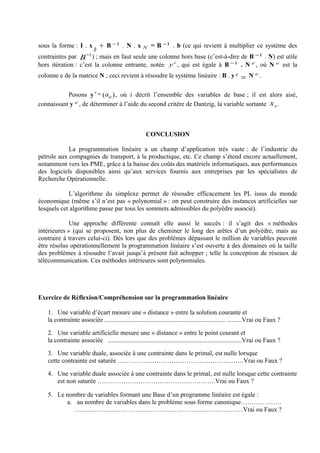 sous la forme : I . x          +   B −1 . N . x N = B −1 . b (ce qui revient à multiplier ce système des
                           B
contraintes par B−1 ) ; mais en faut seule une colonne hors base (c’est-à-dire de B −1 . N) est utile
hors itération : c’est la colonne entrante, notée y e , qui est égale à B −1 . N e , où N e est la
colonne e de la matrice N ; ceci revient à résoudre le système linéaire : B . y e N e.
                                                                                                        =
                           e
           Posons y = ( aie ) , où i décrit l’ensemble des variables de base ; il est alors aisé,
connaissant y e , de déterminer à l’aide du second critère de Dantzig, la variable sortante x s .



                                                      CONCLUSION

            La programmation linéaire a un champ d’application très vaste : de l’industrie du
pétrole aux compagnies de transport, à la productique, etc. Ce champ s’étend encore actuellement,
notamment vers les PME, grâce à la baisse des coûts des matériels informatiques, aux performances
des logiciels disponibles ainsi qu’aux services fournis aux entreprises par les spécialistes de
Recherche Opérationnelle.

            L’algorithme du simplexe permet de résoudre efficacement les PL issus du monde
économique (même s’il n’est pas « polynomial » : on peut construire des instances artificielles sur
lesquels cet algorithme passe par tous les sommets admissibles du polyèdre associé).

             Une approche différente connaît elle aussi le succès : il s’agit des « méthodes
intérieures » (qui se proposent, non plus de cheminer le long des arêtes d’un polyèdre, mais au
contraire à travers celui-ci). Dès lors que des problèmes dépassant le million de variables peuvent
être résolus opérationnellement la programmation linéaire s’est ouverte à des domaines où la taille
des problèmes à résoudre l’avait jusqu’à présent fait achopper ; telle la conception de réseaux de
télécommunication. Ces méthodes intérieures sont polynomiales.




Exercice de Réflexion/Compréhension sur la programmation linéaire

   1. Une variable d’écart mesure une « distance » entre la solution courante et
   la contrainte associée ........................................................................... .........Vrai ou Faux ?

   2. Une variable artificielle mesure une « distance » entre le point courant et
   la contrainte associée ...................................................................................Vrai ou Faux ?

   3. Une variable duale, associée à une contrainte dans le primal, est nulle lorsque
   cette contrainte est saturée …………………………………………….…….Vrai ou Faux ?

   4. Une variable duale associée à une contrainte dans le primal, est nulle lorsque cette contrainte
      est non saturée ……………………………………………….Vrai ou Faux ?

   5. Le nombre de variables formant une Base d’un programme linéaire est égale :
         a. au nombre de variables dans le problème sous forme canonique……………….
            ……………………………………………………………………Vrai ou Faux ?
 