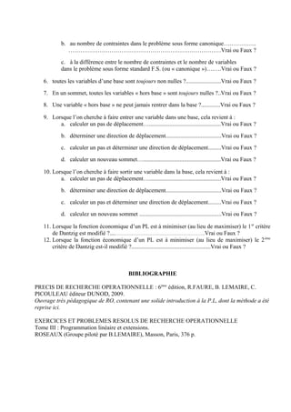 b. au nombre de contraintes dans le problème sous forme canonique……………..
              ……………………………………………………………………Vrai ou Faux ?

           c. à la différence entre le nombre de contraintes et le nombre de variables
           dans le problème sous forme standard F.S. (ou « canonique »)….….Vrai ou Faux ?

   6. toutes les variables d’une base sont toujours non nulles ?........................Vrai ou Faux ?

   7. En un sommet, toutes les variables « hors base » sont toujours nulles ?..Vrai ou Faux ?

   8. Une variable « hors base » ne peut jamais rentrer dans la base ?.............Vrai ou Faux ?

   9. Lorsque l’on cherche à faire entrer une variable dans une base, cela revient à :
         a. calculer un pas de déplacement….................................................Vrai ou Faux ?

           b. déterminer une direction de déplacement......................................Vrai ou Faux ?

           c. calculer un pas et déterminer une direction de déplacement.........Vrai ou Faux ?

           d. calculer un nouveau sommet….....................................................Vrai ou Faux ?

   10. Lorsque l’on cherche à faire sortir une variable dans la base, cela revient à :
          a. calculer un pas de déplacement….................................................Vrai ou Faux ?

           b. déterminer une direction de déplacement......................................Vrai ou Faux ?

           c. calculer un pas et déterminer une direction de déplacement.........Vrai ou Faux ?

           d. calculez un nouveau sommet ........................................................Vrai ou Faux ?

   11. Lorsque la fonction économique d’un PL est à minimiser (au lieu de maximiser) le 1 er critère
       de Dantzig est modifié ?....…………………………………………………….Vrai ou Faux ?
   12. Lorsque la fonction économique d’un PL est à minimiser (au lieu de maximiser) le 2 ème
       critère de Dantzig est-il modifié ?......................................................Vrai ou Faux ?



                                             BIBLIOGRAPHIE

PRECIS DE RECHERCHE OPERATIONNELLE : 6ème édition, R.FAURE, B. LEMAIRE, C.
PICOULEAU éditeur DUNOD, 2009.
Ouvrage très pédagogique de RO, contenant une solide introduction à la P.L, dont la méthode a été
reprise ici.

EXERCICES ET PROBLEMES RESOLUS DE RECHERCHE OPERATIONNELLE
Tome III : Programmation linéaire et extensions.
ROSEAUX (Groupe piloté par B.LEMAIRE), Masson, Paris, 376 p.
 