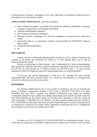 La linéarité peut se discuter : en pratique si l’on vend 1 000 unités d’un produit ou seulement une, le
prix unitaire n’est souvent pas le même…

APPLICATIONS PRINCIPALES : une liste incomplète !

   •   dans l’industrie du pétrole : commande de la marche des raffineries (distillation, reformage,
       craquage), compositions ou de mélanges de produits.
   •   industries métallurgiques (alliages)
   •   dans l’industrie alimentaire (mélanges)
   •   plannings (rotation d’équipages, etc.) dans les compagnies de transport aérien, ferroviaire,
       urbain.
   •   planification (par ex. en agriculture) ; matrices intersectorielles de LEONTIEFF (matrices
       input-output).
   •   Composition des portefeuilles.
   •   etc.

RENTABILITE

       Comme souvent en Recherche Opérationnelle, l’emploi de la P.L. permet d’optimiser des
systèmes et de réaliser des économies de l’ordre de 5 à 10% (parfois plus !) sur le coût de
fonctionnement du système.
       Parfois ce pourcentage est bien moindre : ainsi l’optimisation de l’achat de pneumatiques
pour équiper des véhicules neufs chez un grand constructeur automobile avait permis une économie
de 0,5% sur un coût mensuel de 12 millions d’euros soit 600 000 €/mois … Ce qui couvrait
largement le salaire de l’ingénieur auteur de l’étude pendant toute sa vie professionnelle !

       Il n’est pas rare qu’une optimisation à l’aide de la P.L. permette des gains annuels
représentant 200 à 300 fois le coût de l’étude. Les « retours sur investissement » se comptent plus
souvent en semaines ou en mois, qu’en années…

HISTORIQUE

        Les premiers mathématiciens qui se sont occupés de problèmes, que l’on ne nommait pas
encore à l’époque « programmes linéaires » (P.L.), sont : LAPLACE (1749-1827) et le baron
FOURIER qui, vers 1825, a proposé une méthode d’élimination pour traiter des systèmes
d’inéquations linéaires et qui a défini une méthode géométrique pour atteindre le point le plus bas
d’un solide délimité par des facettes planes (c’est-à-dire d’un « polyèdre »), idée très voisine de
celle qui préside à l’algorithme dit « du simplexe » (le plus courant actuellement pour résoudre la
P.L.) ; FOURIER est certes plus connu pour ses séries trigonométriques ou encore en physique pour
sa résolution de l’équation de la chaleur. Mais l’importance économique de la P.L. n’apparaissait
pas à l’époque et ses travaux sont tombés dans l’oubli.




       De même vers 1911, Charles DE LA VALLEE-POUSSIN, un mathématicien belge, s’est vu
confier par des astronomes un problème d’approximation minimale qui revenait en fait à résoudre
 
