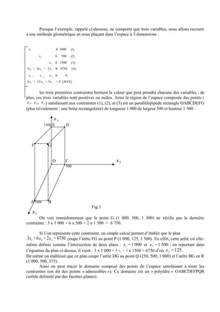Puisque l’exemple, rappelé ci-dessous, ne comporte que trois variables, nous allons recourir
à une méthode géométrique en nous plaçant dans l’espace à 3 dimensions :


 x1                       ≤ 1000   (1)
           x2            ≤   500   (2)
                  x 3 ≤ 1500       ( 3)
3x1 + 6x 2 + 2x 3 ≤ 6750             (4)
 x1 ,      x2 ,    x3 ≥        0
4 x1 + 12 x 2 + 3x 3 = Z [ MAX ]


          les trois premières contraintes bornent la valeur que peut prendre chacune des variables ; de
plus, ces trois variables sont positives ou nulles. Ainsi la région de l’espace composée des points (
 x1, x 2 , x 3 ) satisfaisant aux contraintes (1), (2), et (3) est un parallélépipède rectangle OABCDEFG
(plus trivialement : une boite rectangulaire) de longueur 1 000 de largeur 500 et hauteur 1 500 :

                      x3
                1500 E         D




      F           G


                      O        C                       x2
                               500




   A 1000         B
                                           Fig.1
      x1
       On voit immédiatement que le point G (1 000, 500, 1 500) ne vérifie pas la dernière
contrainte : 3 x 1 000 + 6 x 500 + 2 x 1 500 > 6 750.

           Si l’on représente cette contrainte, un simple calcul permet d’établir que le plan
3x1 + 6x 2 + 2x 3 = 6750 coupe l’arête FG au point P (1 000, 125, 1 500). En effet, cette arête est elle-
même définie comme l’intersection de deux plans : x1 = 1 000 et x 3 = 1 500 ; en reportant dans
l’équation du plan ci-dessus, il vient : 3 x 1 000 + 6 x 2 + 2 x 1500 = 6750 d’où x 2 =125 .
De même on établirait que ce plan coupe l’arête DG au point Q (250, 500, 1 000) et l’arête BG en R
(1 000, 500, 375).
        Ainsi on peut tracer le domaine composé des points de l’espace satisfaisant à toute les
contraintes (on dit des points « admissibles »). Ce domaine est un « polyèdre » OABCDEFPQR
(solide délimité par des facettes planes).
 