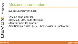 @jpbempel#LockFree @jpbempel#LockFree
Mesurer la contention
java.util.concurrent.Lock
•JVM ne peut aider ici
•classes du JDK, code classique
•JProfiler peut les profiler
•Modification classes j.u.c + bootclasspath (jucProfiler)
 