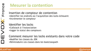 @jpbempel#LockFree @jpbempel#LockFree
Mesurer la contention
Insertion de compteur de contention
•Identifier les endroits où l’acquisition des locks échouent
•Incrémenter le compteur
Identifier les locks
•Callstack à l’instanciation
•logger le statut des compteurs
Comment mesurer les locks existants dans votre code
•Modifier les classes du JDK
•Réintroduire ces classes dans les bootclasspath
 