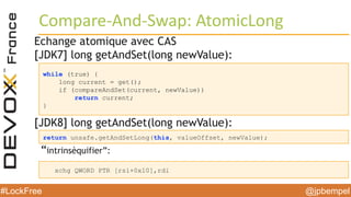 @jpbempel#LockFree @jpbempel#LockFree
Echange atomique avec CAS
[JDK7] long getAndSet(long newValue):
[JDK8] long getAndSet(long newValue):
“intrinsèquifier”:
Compare-And-Swap: AtomicLong
while (true) {
long current = get();
if (compareAndSet(current, newValue))
return current;
}
return unsafe.getAndSetLong(this, valueOffset, newValue);
xchg QWORD PTR [rsi+0x10],rdi
 