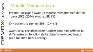 @jpbempel#LockFree @jpbempel#LockFree
Premier langage à avoir un modèle mémoire bien défini:
Java JDK5 (2004) avec le JSR 133
C++ obtient le sien en 2011 (C++11)
Avant cela, certaines constructions sont non définies ou
différentes en fonction de la plateforme/compilateur
(ex : Double Check Locking)
Modèle Mémoire Java
 