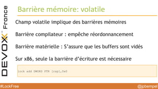 @jpbempel#LockFree @jpbempel#LockFree
Champ volatile implique des barrières mémoires
Barrière compilateur : empêche réordonnancement
Barrière matérielle : S’assure que les buffers sont vidés
Sur x86, seule la barrière d’écriture est nécessaire
Barrière mémoire: volatile
lock add DWORD PTR [rsp],0x0
 