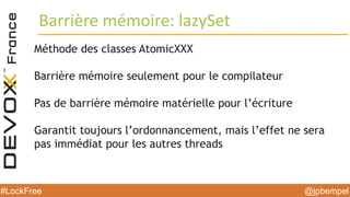 @jpbempel#LockFree @jpbempel#LockFree
Méthode des classes AtomicXXX
Barrière mémoire seulement pour le compilateur
Pas de barrière mémoire matérielle pour l’écriture
Garantit toujours l’ordonnancement, mais l’effet ne sera
pas immédiat pour les autres threads
Barrière mémoire: lazySet
 