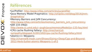 @jpbempel#LockFree
Références
•jucProfiler: http://www.infoq.com/articles/jucprofiler
•Java Memory Model Pragmatics: http://shipilev.net/blog/2014/jmm-
pragmatics/
•Memory Barriers and JVM Concurrency:
http://www.infoq.com/articles/memory_barriers_jvm_concurrency
•JSR 133 (FAQ):
http://www.cs.umd.edu/~pugh/java/memoryModel/jsr-133-faq.html
•CPU cache flushing fallacy: http://mechanical-
sympathy.blogspot.fr/2013/02/cpu-cache-flushing-fallacy.html
•atomic<> Weapons:
http://channel9.msdn.com/Shows/Going+Deep/Cpp-and-Beyond-
2012-Herb-Sutter-atomic-Weapons-1-of-2
 