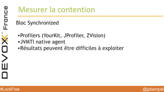 @jpbempel#LockFree @jpbempel#LockFree
Bloc Synchronized
•Profilers (YourKit, JProfiler, ZVision)
•JVMTI native agent
•Résultats peuvent être difficiles à exploiter
Mesurer la contention
 
