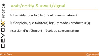 @jpbempel#LockFree @jpbempel#LockFree
Buffer vide, que fait le thread consommateur ?
Buffer plein, que fait(font) le(s) thread(s) producteur(s)
Insertion d’un élement, réveil du consommateur
wait/notify & await/signal
 