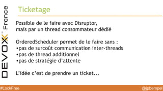 @jpbempel#LockFree @jpbempel#LockFree
Possible de le faire avec Disruptor,
mais par un thread consommateur dédié
OrderedScheduler permet de le faire sans :
•pas de surcoût communication inter-threads
•pas de thread additionnel
•pas de stratégie d’attente
L’idée c’est de prendre un ticket...
Ticketage
 