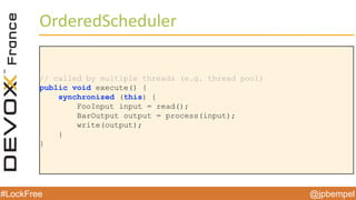 @jpbempel#LockFree @jpbempel#LockFree
OrderedScheduler
// called by multiple threads (e.g. thread pool)
public void execute() {
synchronized (this) {
FooInput input = read();
BarOutput output = process(input);
write(output);
}
}
 