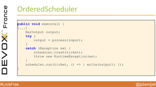 @jpbempel#LockFree @jpbempel#LockFree
OrderedScheduler
public void execute() {
[...]
BarOutput output;
try {
output = process(input);
}
catch (Exception ex) {
scheduler.trash(ticket);
throw new RuntimeException(ex);
}
scheduler.run(ticket, () => { write(output); });
}
 