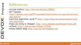 @jpbempel#LockFree
Références
•circular buffers: http://lwn.net/Articles/378262/
•Mr T queues:
https://github.com/mjpt777/examples/tree/master/src/java/uk/co/real_l
ogic/queues
•Lock-free algorithms by Mr T: http://www.infoq.com/presentations/Lock-
free-Algorithms
•Futex are tricky U. Drepper: http://www.akkadia.org/drepper/futex.pdf
•JCTools: https://github.com/JCTools/JCTools
•Nitsan Wakart blog: http://psy-lob-saw.blogspot.com
 